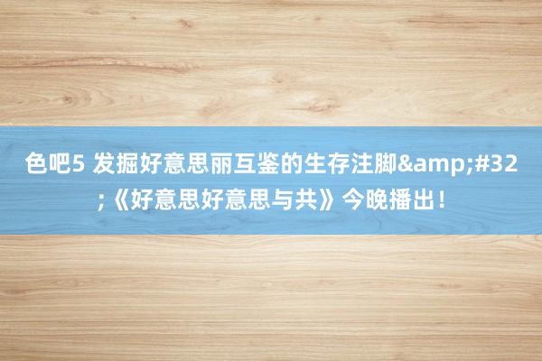 色吧5 发掘好意思丽互鉴的生存注脚&#32;《好意思好意思与共》今晚播出！