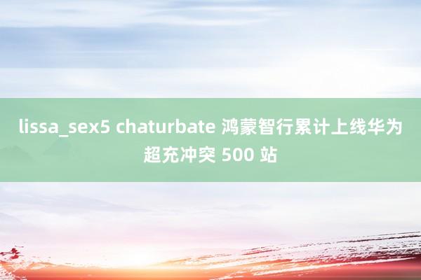 lissa_sex5 chaturbate 鸿蒙智行累计上线华为超充冲突 500 站