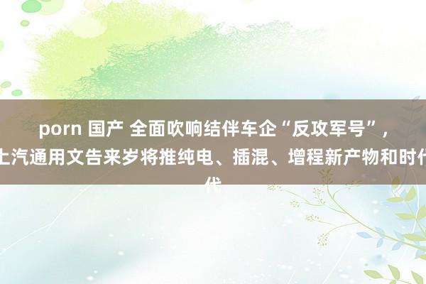 porn 国产 全面吹响结伴车企“反攻军号”，上汽通用文告来岁将推纯电、插混、增程新产物和时代