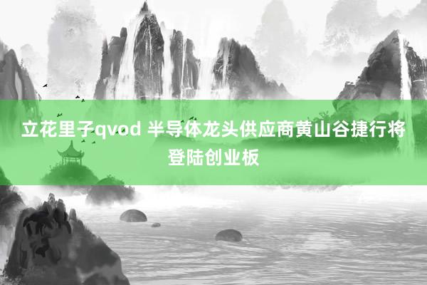 立花里子qvod 半导体龙头供应商黄山谷捷行将登陆创业板