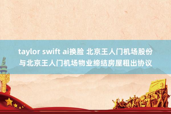 taylor swift ai换脸 北京王人门机场股份与北京王人门机场物业缔结房屋租出协议