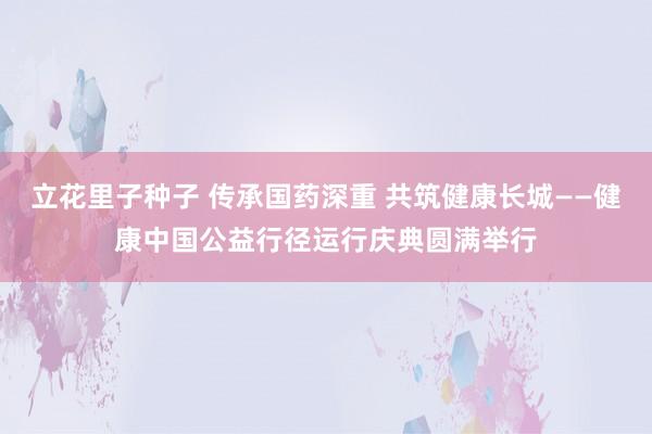 立花里子种子 传承国药深重 共筑健康长城——健康中国公益行径运行庆典圆满举行