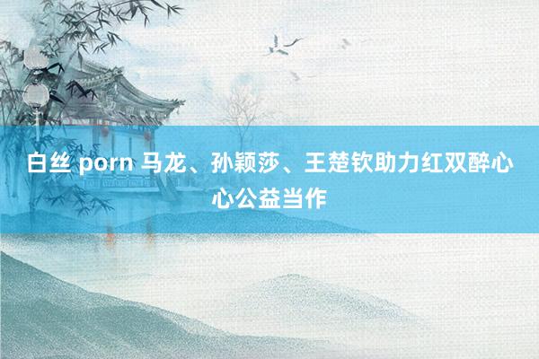 白丝 porn 马龙、孙颖莎、王楚钦助力红双醉心心公益当作