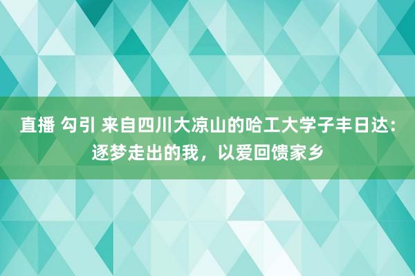 直播 勾引 来自四川大凉山的哈工大学子丰日达：逐梦走出的我，以爱回馈家乡