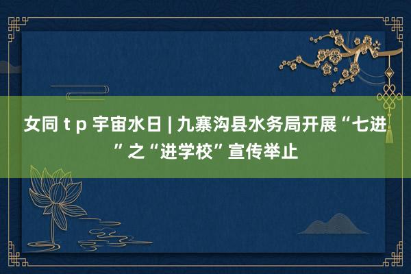 女同 t p 宇宙水日 | 九寨沟县水务局开展“七进”之“进学校”宣传举止