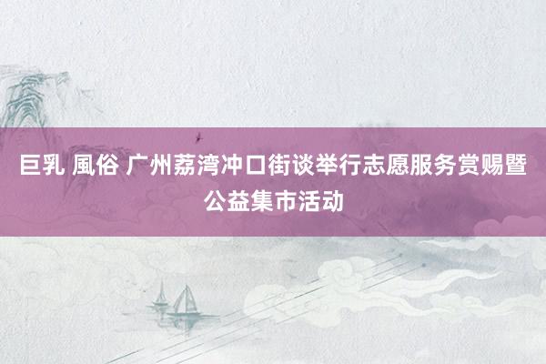 巨乳 風俗 广州荔湾冲口街谈举行志愿服务赏赐暨公益集市活动