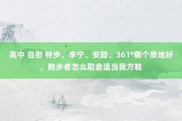 高中 自慰 特步、李宁、安踏、361°哪个质地好，跑步者怎么取舍适当我方鞋
