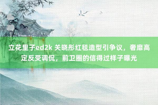 立花里子ed2k 关晓彤红毯造型引争议，奢靡高定反受调侃，前卫圈的信得过样子曝光