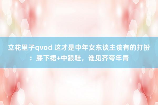 立花里子qvod 这才是中年女东谈主该有的打扮：膝下裙+中跟鞋，谁见齐夸年青