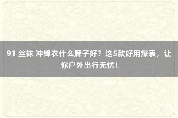 91 丝袜 冲锋衣什么牌子好？这5款好用爆表，让你户外出行无忧！