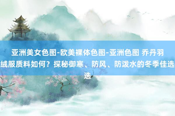 亚洲美女色图-欧美裸体色图-亚洲色图 乔丹羽绒服质料如何？探秘御寒、防风、防泼水的冬季佳选