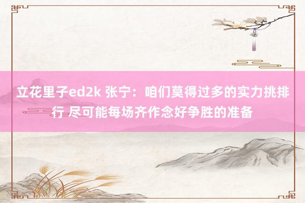 立花里子ed2k 张宁：咱们莫得过多的实力挑排行 尽可能每场齐作念好争胜的准备