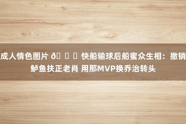 成人情色图片 👀快船输球后船蜜众生相：撤销鲈鱼扶正老肖 用那MVP换乔治转头