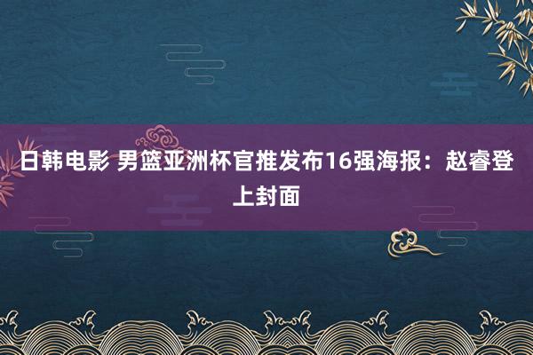 日韩电影 男篮亚洲杯官推发布16强海报：赵睿登上封面