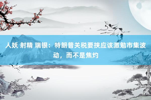 人妖 射精 瑞银：特朗普关税要挟应该激勉市集波动，而不是焦灼