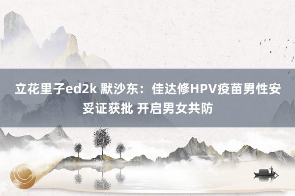 立花里子ed2k 默沙东：佳达修HPV疫苗男性安妥证获批 开启男女共防