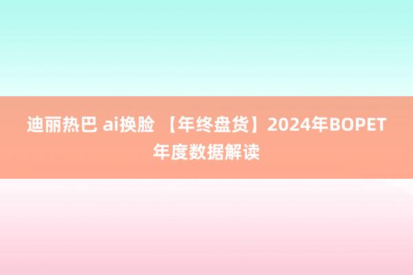 迪丽热巴 ai换脸 【年终盘货】2024年BOPET年度数据解读