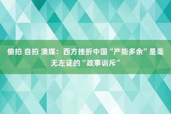 偷拍 自拍 澳媒：西方挫折中国“产能多余”是毫无左证的“政事训斥”