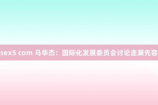 sex5 com 马华杰：国际化发展委员会讨论走漏先容