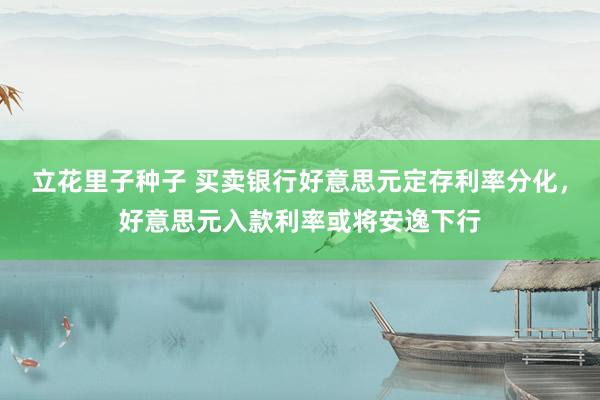 立花里子种子 买卖银行好意思元定存利率分化，好意思元入款利率或将安逸下行