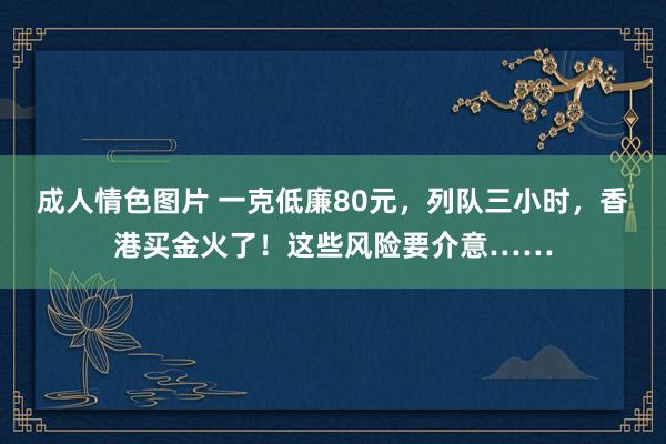 成人情色图片 一克低廉80元，列队三小时，香港买金火了！这些风险要介意……