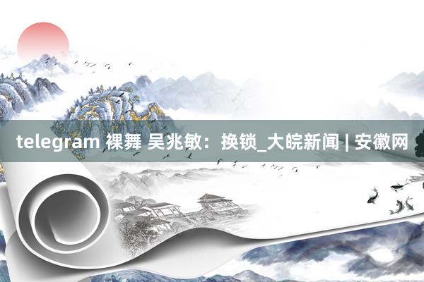 telegram 裸舞 吴兆敏：换锁_大皖新闻 | 安徽网