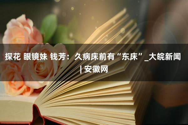 探花 眼镜妹 钱芳：久病床前有“东床”_大皖新闻 | 安徽网