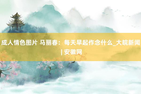 成人情色图片 马丽春：每天早起作念什么_大皖新闻 | 安徽网