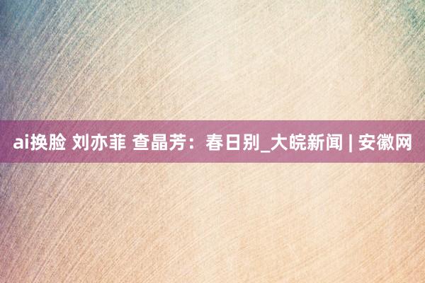 ai换脸 刘亦菲 查晶芳：春日别_大皖新闻 | 安徽网