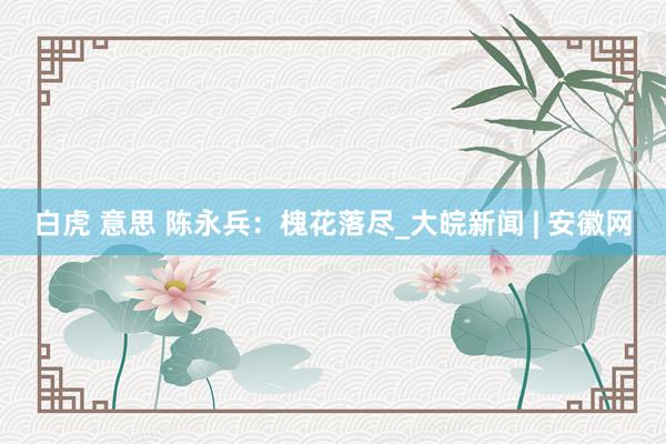 白虎 意思 陈永兵：槐花落尽_大皖新闻 | 安徽网