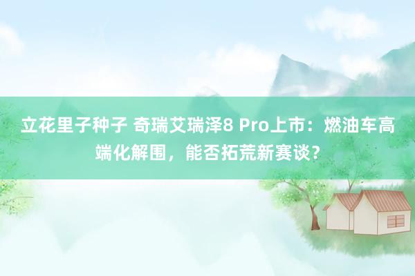立花里子种子 奇瑞艾瑞泽8 Pro上市：燃油车高端化解围，能否拓荒新赛谈？