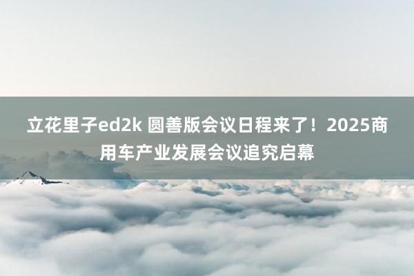 立花里子ed2k 圆善版会议日程来了！2025商用车产业发展会议追究启幕