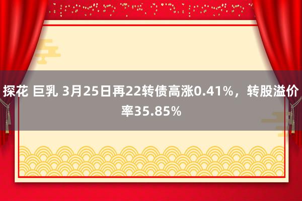 探花 巨乳 3月25日再22转债高涨0.41%，转股溢价率35.85%