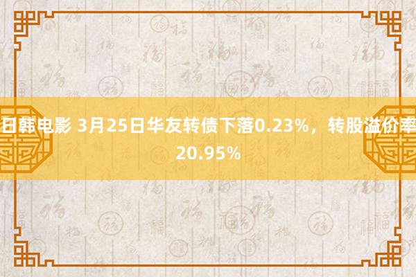 日韩电影 3月25日华友转债下落0.23%，转股溢价率20.95%