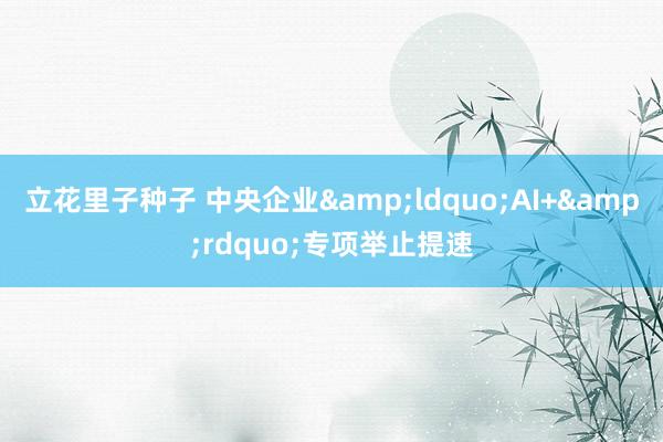 立花里子种子 中央企业&ldquo;AI+&rdquo;专项举止提速
