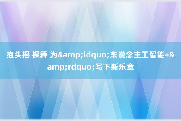 抱头摇 裸舞 为&ldquo;东说念主工智能+&rdquo;写下新乐章