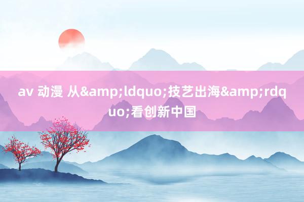 av 动漫 从&ldquo;技艺出海&rdquo;看创新中国