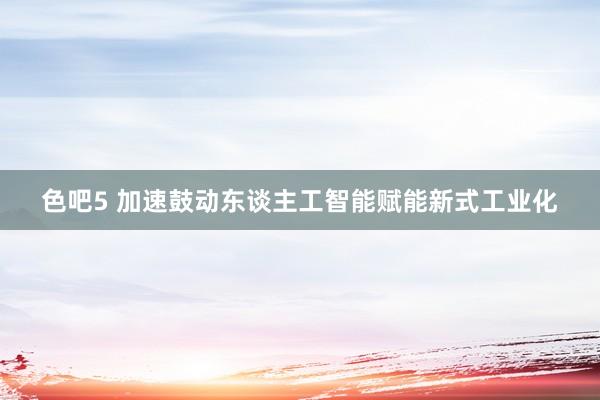 色吧5 加速鼓动东谈主工智能赋能新式工业化