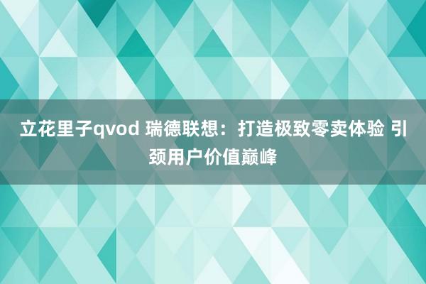立花里子qvod 瑞德联想：打造极致零卖体验 引颈用户价值巅峰