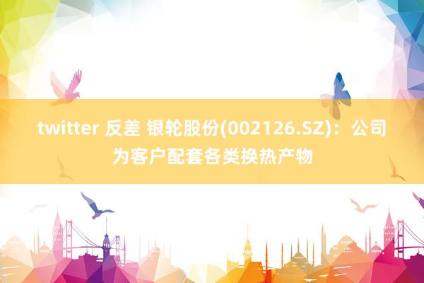 twitter 反差 银轮股份(002126.SZ)：公司为客户配套各类换热产物