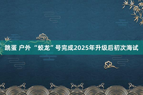 跳蛋 户外 “蛟龙”号完成2025年升级后初次海试