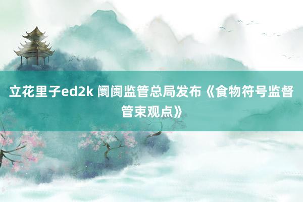 立花里子ed2k 阛阓监管总局发布《食物符号监督管束观点》