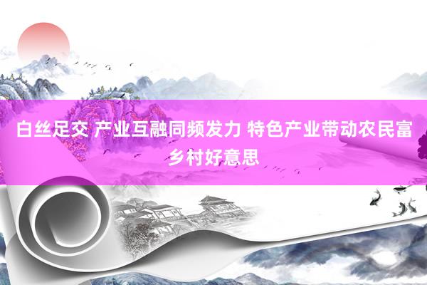 白丝足交 产业互融同频发力 特色产业带动农民富乡村好意思