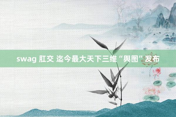 swag 肛交 迄今最大天下三维“舆图”发布