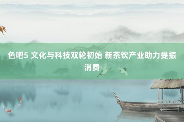 色吧5 文化与科技双轮初始 新茶饮产业助力提振消费