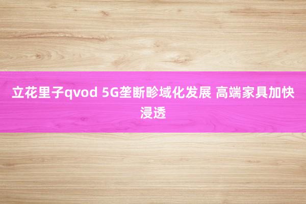 立花里子qvod 5G垄断畛域化发展 高端家具加快浸透