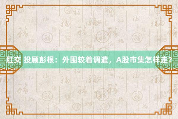 肛交 投顾彭根：外围较着调遣，A股市集怎样走？