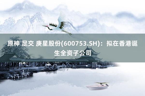 原神 足交 庚星股份(600753.SH)：拟在香港诞生全资子公司
