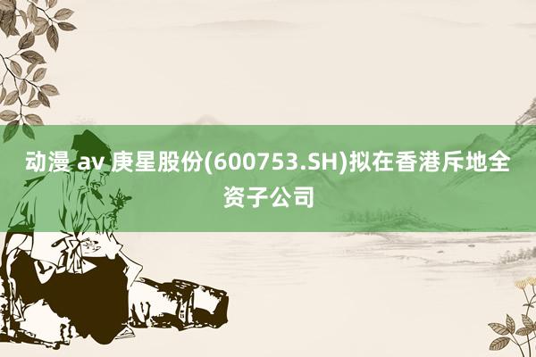 动漫 av 庚星股份(600753.SH)拟在香港斥地全资子公司