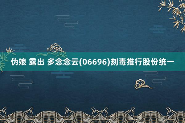 伪娘 露出 多念念云(06696)刻毒推行股份统一